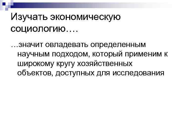 Изучать экономическую социологию…. …значит овладевать определенным научным подходом, который применим к широкому кругу хозяйственных