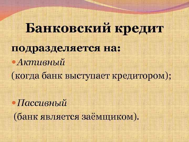 Банковский кредит подразделяется на: Активный (когда банк выступает кредитором); Пассивный (банк является заёмщиком). 