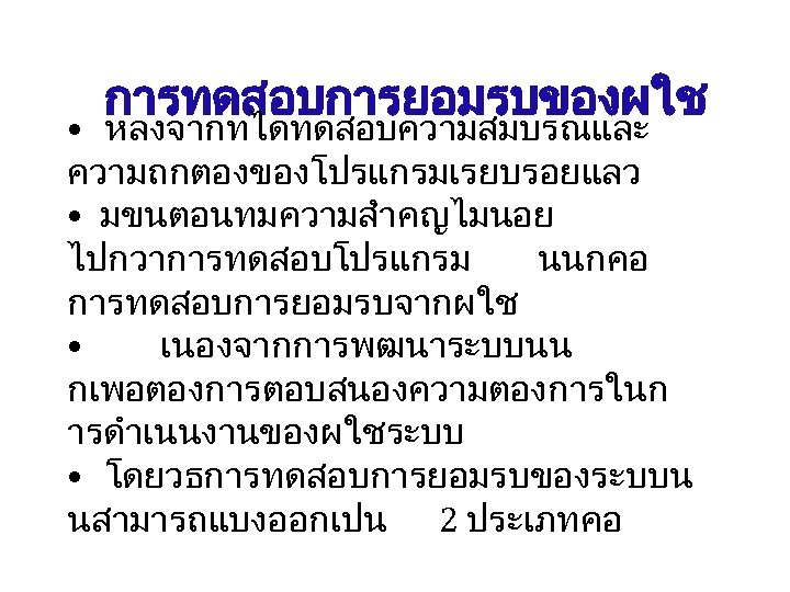 การทดสอบการยอมรบของผใช • หลงจากทไดทดสอบความสมบรณและ ความถกตองของโปรแกรมเรยบรอยแลว • มขนตอนทมความสำคญไมนอย ไปกวาการทดสอบโปรแกรม นนกคอ การทดสอบการยอมรบจากผใช • เนองจากการพฒนาระบบนน กเพอตองการตอบสนองความตองการในก ารดำเนนงานของผใชระบบ •