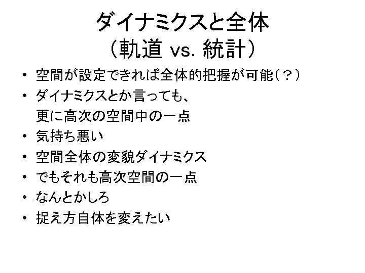 ダイナミクスと全体 （軌道 vs. 統計） • 空間が設定できれば全体的把握が可能（？） • ダイナミクスとか言っても、 　 更に高次の空間中の一点 • 気持ち悪い • 空間全体の変貌ダイナミクス