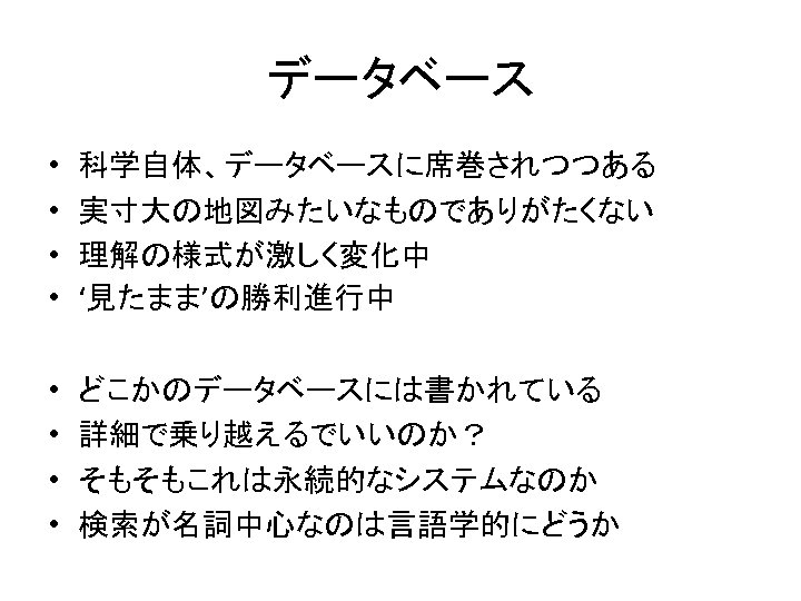 データベース • • 科学自体、データベースに席巻されつつある 実寸大の地図みたいなものでありがたくない 理解の様式が激しく変化中 ‘見たまま’の勝利進行中 • • どこかのデータベースには書かれている 詳細で乗り越えるでいいのか？ そもそもこれは永続的なシステムなのか 検索が名詞中心なのは言語学的にどうか 