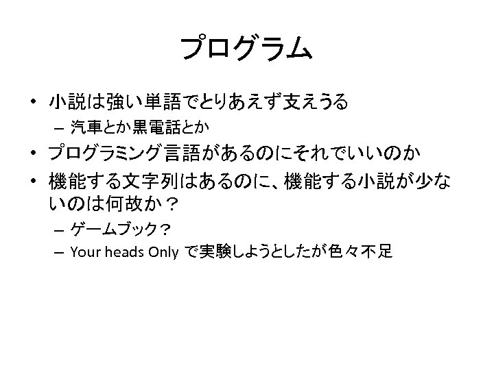 プログラム • 小説は強い単語でとりあえず支えうる – 汽車とか黒電話とか • プログラミング言語があるのにそれでいいのか • 機能する文字列はあるのに、機能する小説が少な いのは何故か？ – ゲームブック？ – Your