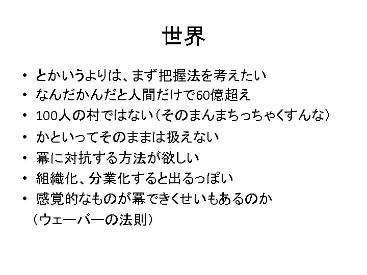 世界 • とかいうよりは、まず把握法を考えたい • なんだかんだと人間だけで 60億超え • 100人の村ではない（そのまんまちっちゃくすんな） • かといってそのままは扱えない • 冪に対抗する方法が欲しい • 組織化、分業化すると出るっぽい