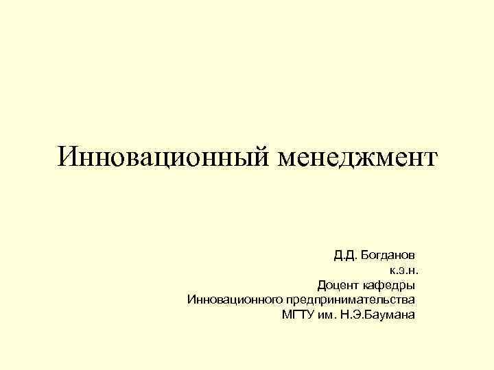 Инновационный менеджмент Д. Д. Богданов к. э. н. Доцент кафедры Инновационного предпринимательства МГТУ им.