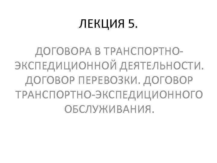 ЛЕКЦИЯ 5. ДОГОВОРА В ТРАНСПОРТНОЭКСПЕДИЦИОННОЙ ДЕЯТЕЛЬНОСТИ. ДОГОВОР ПЕРЕВОЗКИ. ДОГОВОР ТРАНСПОРТНО-ЭКСПЕДИЦИОННОГО ОБСЛУЖИВАНИЯ. 