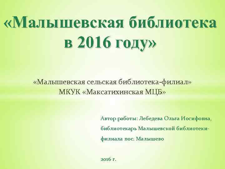  «Малышевская библиотека в 2016 году» «Малышевская сельская библиотека-филиал» МКУК «Максатихинская МЦБ» Автор работы: