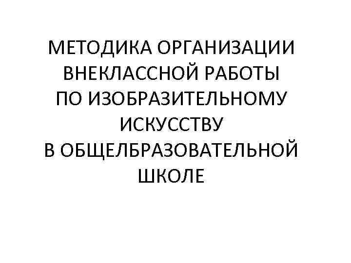 МЕТОДИКА ОРГАНИЗАЦИИ ВНЕКЛАССНОЙ РАБОТЫ ПО ИЗОБРАЗИТЕЛЬНОМУ ИСКУССТВУ В ОБЩЕЛБРАЗОВАТЕЛЬНОЙ ШКОЛЕ 