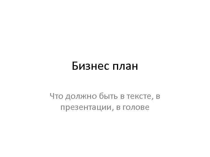 Бизнес план Что должно быть в тексте, в презентации, в голове 