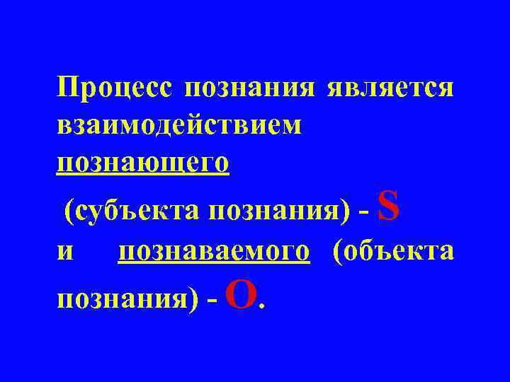 Процесс познания является взаимодействием познающего (субъекта познания) - S и познаваемого (объекта познания) -