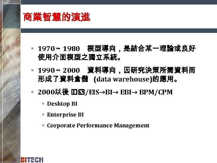商業智慧的演進 § 1970～ 1980　模型導向，是結合某一理論或良好 使用介面模型之獨立系統。 § 1990～ 2000　資料導向，因研究決策所需資料而 形成了資料倉儲 (data warehouse)的應用。 § 2000以後 DSS/EIS→BI→