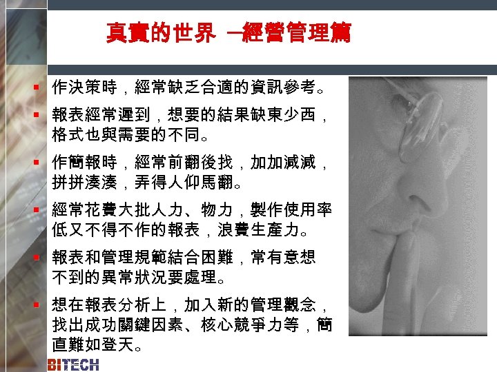 真實的世界 ─經營管理篇 § 作決策時，經常缺乏合適的資訊參考。 § 報表經常遲到，想要的結果缺東少西， 格式也與需要的不同。 § 作簡報時，經常前翻後找，加加減減， 拼拼湊湊，弄得人仰馬翻。 § 經常花費大批人力、物力，製作使用率 低又不得不作的報表，浪費生產力。 §