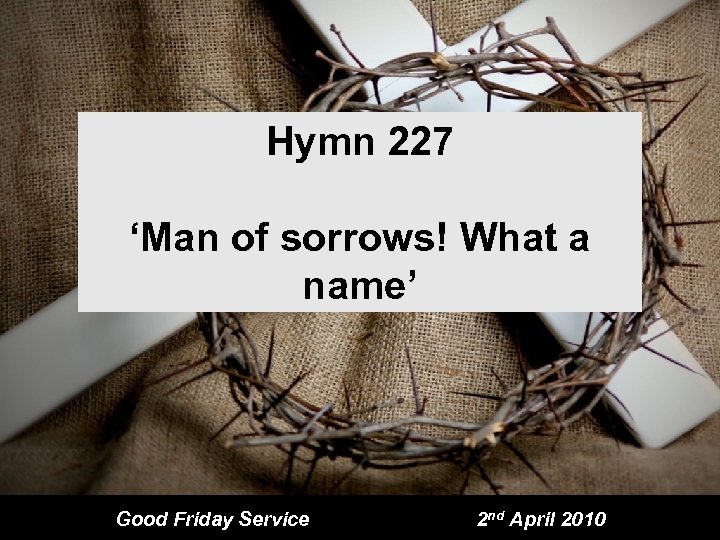 Hymn 227 ‘Man of sorrows! What a name’ Good Friday Service 2 nd April