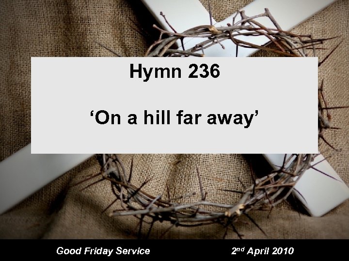 Hymn 236 ‘On a hill far away’ Good Friday Service 2 nd April 2010