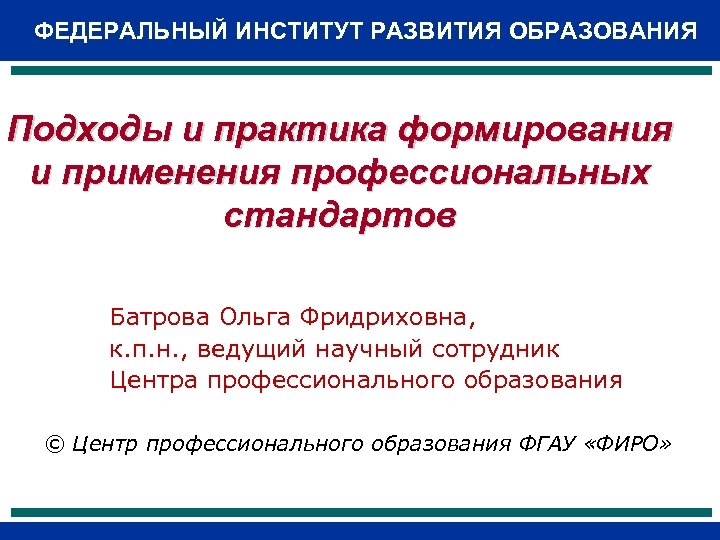 ФЕДЕРАЛЬНЫЙ ИНСТИТУТ РАЗВИТИЯ ОБРАЗОВАНИЯ Подходы и практика формирования и применения профессиональных стандартов Батрова Ольга