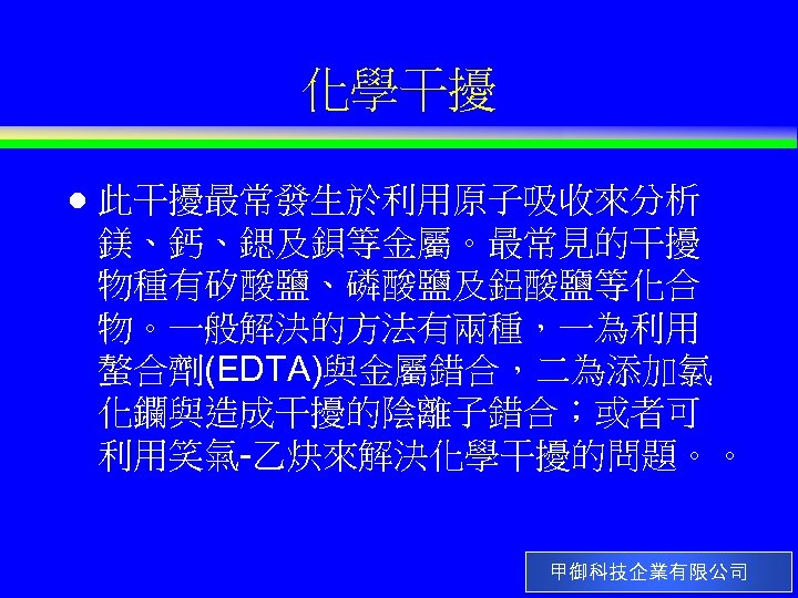 化學干擾 l 此干擾最常發生於利用原子吸收來分析 鎂、鈣、鍶及鋇等金屬。最常見的干擾 物種有矽酸鹽、磷酸鹽及鋁酸鹽等化合 物。一般解決的方法有兩種，一為利用 螯合劑(EDTA)與金屬錯合，二為添加氯 化鑭與造成干擾的陰離子錯合；或者可 利用笑氣-乙炔來解決化學干擾的問題。。 甲御科技企業有限公司 