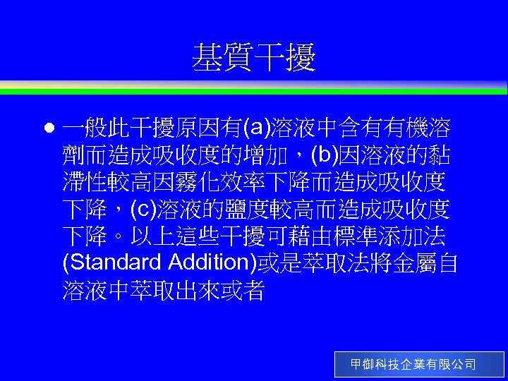 基質干擾 l 一般此干擾原因有(a)溶液中含有有機溶 劑而造成吸收度的增加，(b)因溶液的黏 滯性較高因霧化效率下降而造成吸收度 下降，(c)溶液的鹽度較高而造成吸收度 下降。以上這些干擾可藉由標準添加法 (Standard Addition)或是萃取法將金屬自 溶液中萃取出來或者 甲御科技企業有限公司 