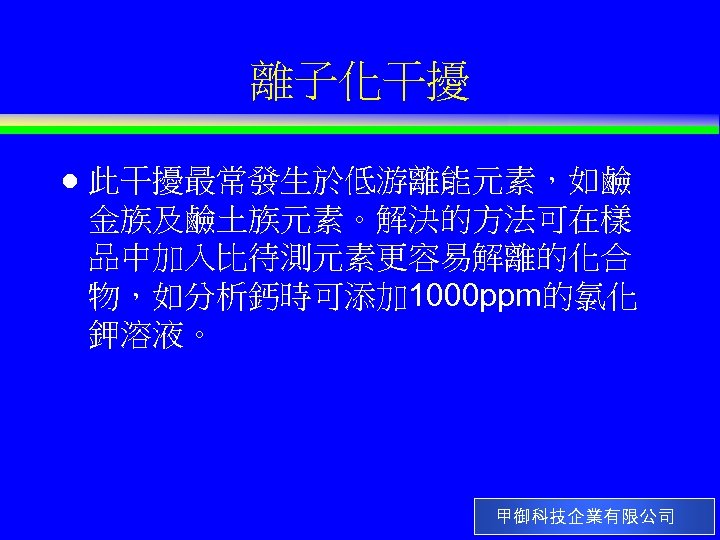 離子化干擾 l 此干擾最常發生於低游離能元素，如鹼 金族及鹼土族元素。解決的方法可在樣 品中加入比待測元素更容易解離的化合 物，如分析鈣時可添加 1000 ppm的氯化 鉀溶液。 甲御科技企業有限公司 