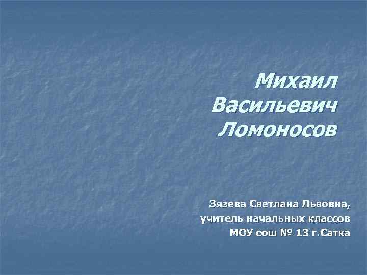 Михаил Васильевич Ломоносов Зязева Светлана Львовна, учитель начальных классов МОУ сош № 13 г.