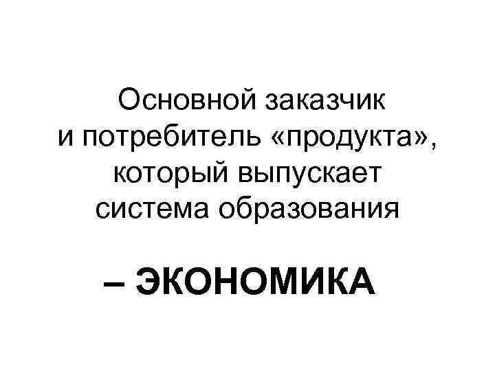 Основной заказчик и потребитель «продукта» , который выпускает система образования – ЭКОНОМИКА 