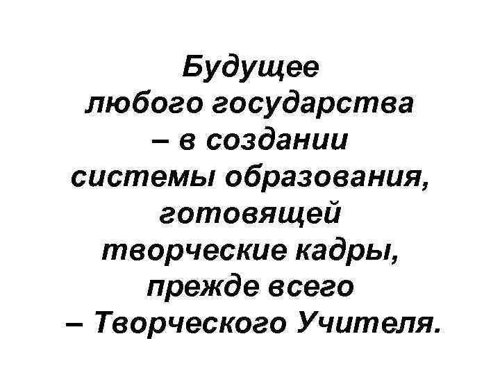 Будущее любого государства – в создании системы образования, готовящей творческие кадры, прежде всего –