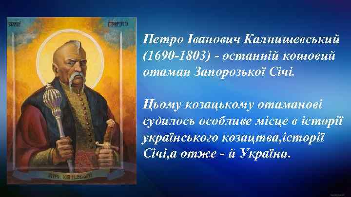 Петро Іванович Калнишевський (1690 -1803) - останній кошовий отаман Запорозької Січі. Цьому козацькому отаманові