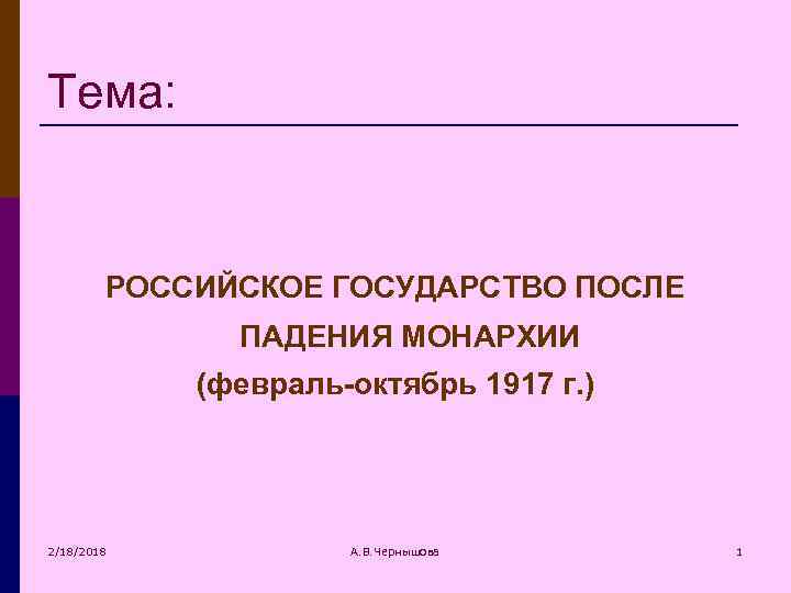 Тема: РОССИЙСКОЕ ГОСУДАРСТВО ПОСЛЕ ПАДЕНИЯ МОНАРХИИ (февраль-октябрь 1917 г. ) 2/18/2018 А. В. Чернышова