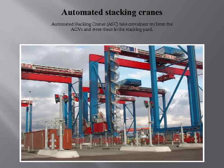 Automated stacking cranes Automated Stacking Cranes (ASC) take containers to/from the AGVs and store