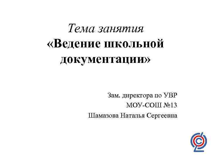 Тема занятия «Ведение школьной документации» Зам. директора по УВР МОУ-СОШ № 13 Шамазова Наталья
