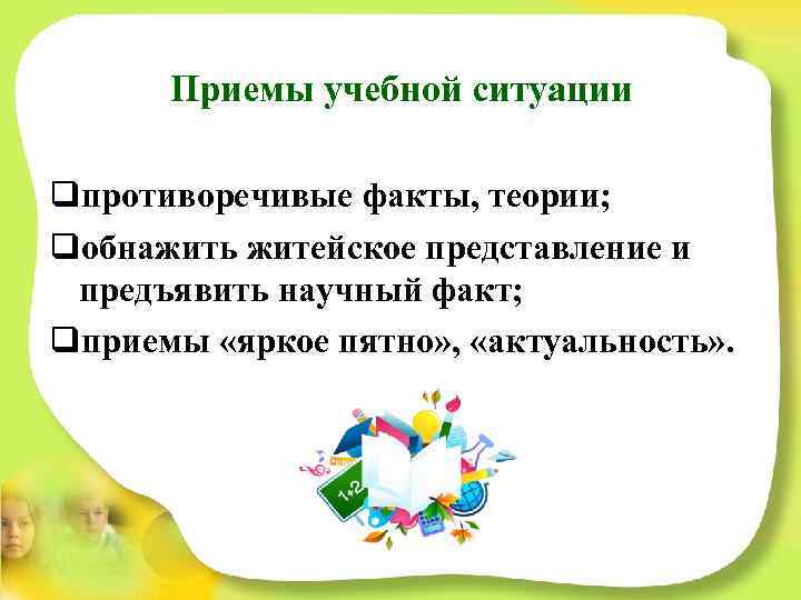 Приемы учебной ситуации qпротиворечивые факты, теории; qобнажить житейское представление и предъявить научный факт; qприемы
