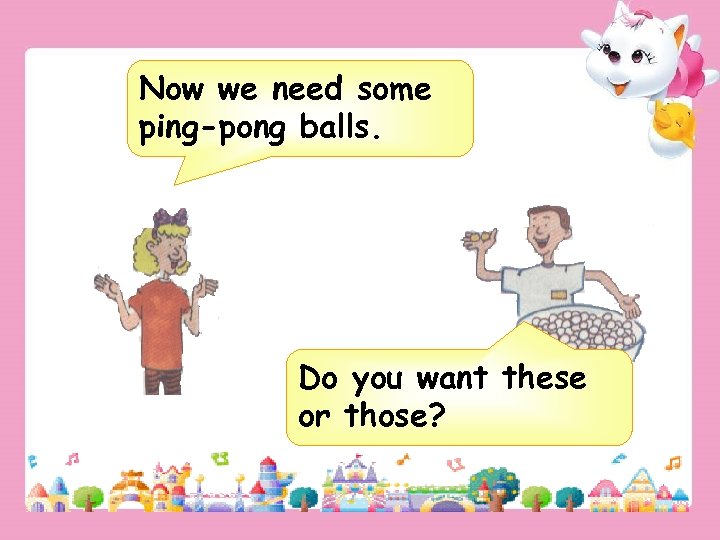 Now we need some ping-pong balls. Do you want these or those? 