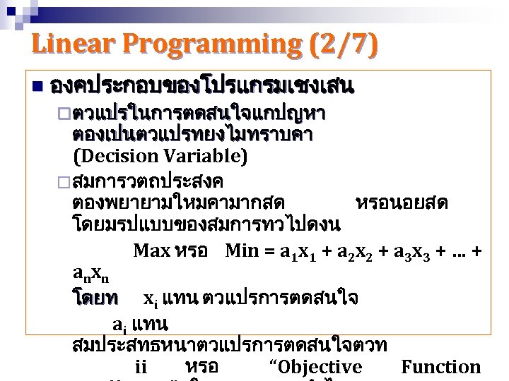 Linear Programming (2/7) n องคประกอบของโปรแกรมเชงเสน ¨ ตวแปรในการตดสนใจแกปญหา ตองเปนตวแปรทยงไมทราบคา (Decision Variable) ¨ สมการวตถประสงค ตองพยายามใหมคามากสด หรอนอยสด