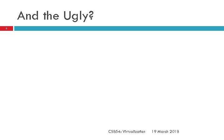 And the Ugly? 6 CS 854: Virtualization 19 March 2018 