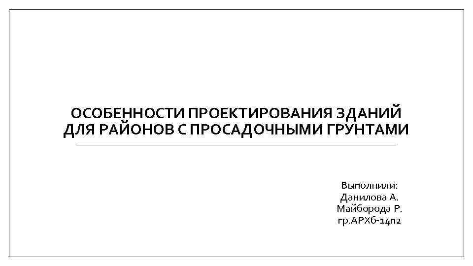 ОСОБЕННОСТИ ПРОЕКТИРОВАНИЯ ЗДАНИЙ ДЛЯ РАЙОНОВ С ПРОСАДОЧНЫМИ ГРУНТАМИ Выполнили: Данилова А. Майборода Р. гр.