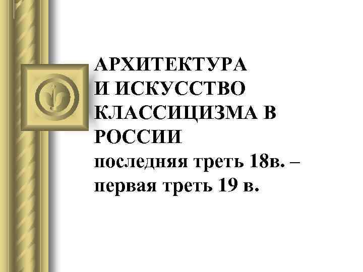 АРХИТЕКТУРА И ИСКУССТВО КЛАССИЦИЗМА В РОССИИ последняя треть 18 в. – первая треть 19