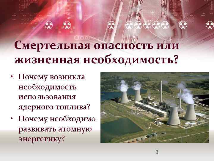 Смертельная опасность или жизненная необходимость? • Почему возникла необходимость использования ядерного топлива? • Почему