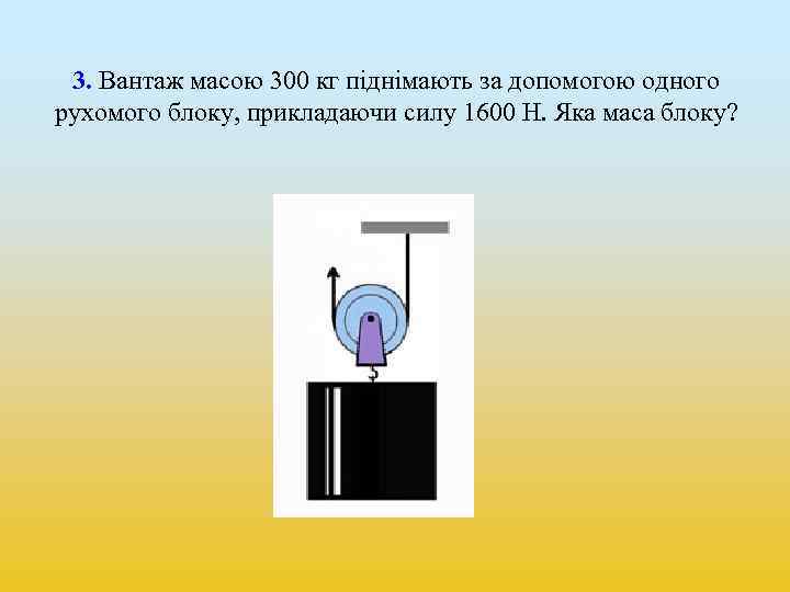 3. Вантаж масою 300 кг піднімають за допомогою одного рухомого блоку, прикладаючи силу 1600