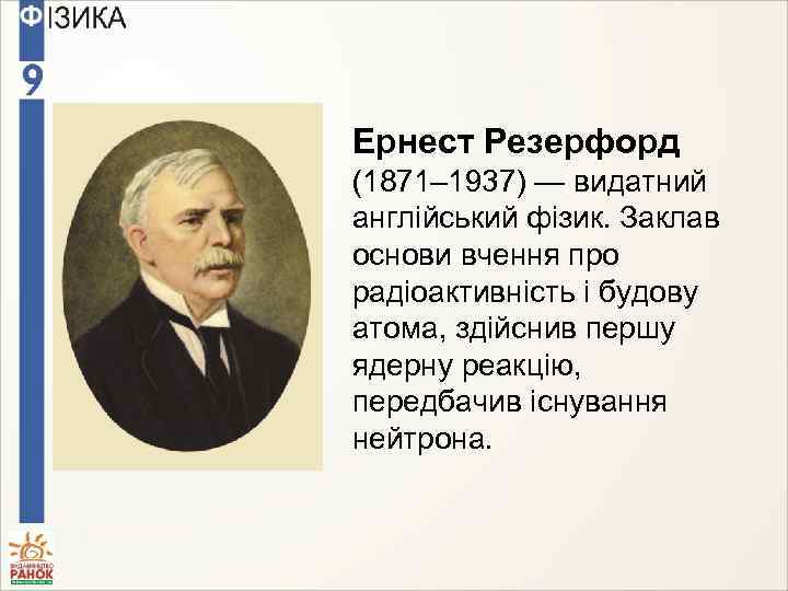 Ернест Резерфорд (1871– 1937) — видатний англійський фізик. Заклав основи вчення про радіоактивність і