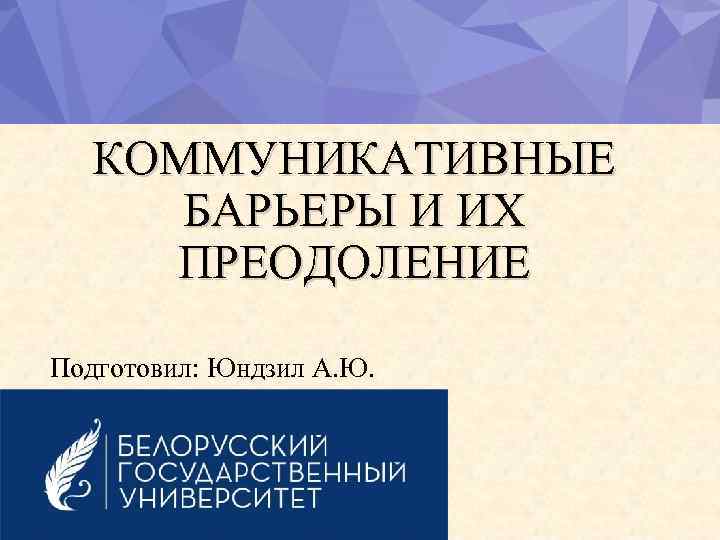 КОММУНИКАТИВНЫЕ БАРЬЕРЫ И ИХ ПРЕОДОЛЕНИЕ Подготовил: Юндзил А. Ю. 