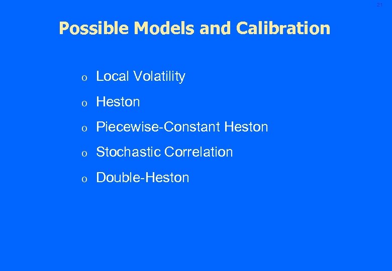 21 Possible Models and Calibration o Local Volatility o Heston o Piecewise-Constant Heston o