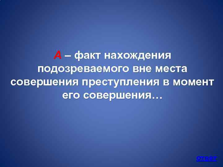 А – факт нахождения подозреваемого вне места совершения преступления в момент его совершения… ответ