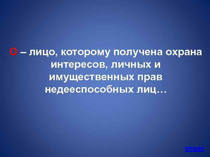 О – лицо, которому получена охрана интересов, личных и имущественных прав недееспособных лиц… ответ