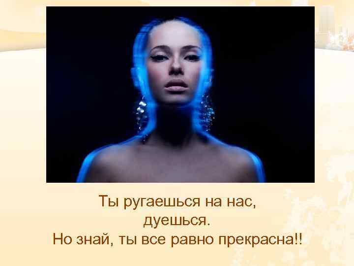 Ты ругаешься на нас, дуешься. Но знай, ты все равно прекрасна!! 