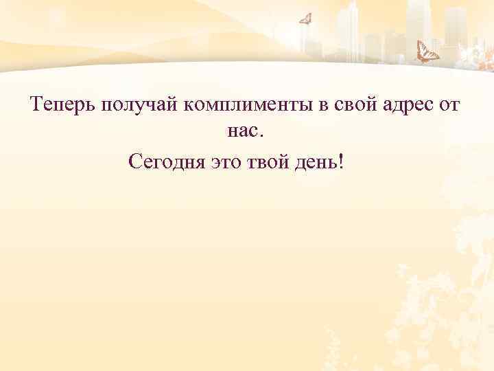 Теперь получай комплименты в свой адрес от нас. Сегодня это твой день! 