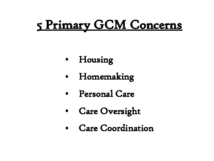 5 Primary GCM Concerns • Housing • Homemaking • Personal Care • Care Oversight