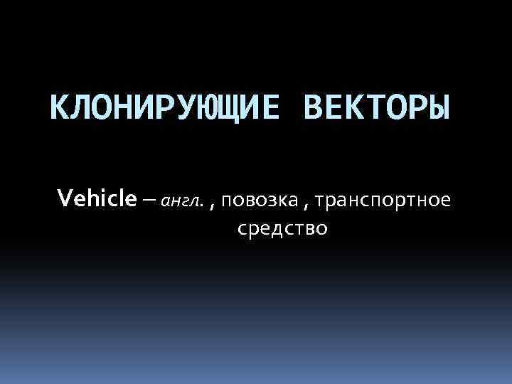 КЛОНИРУЮЩИЕ ВЕКТОРЫ Vehicle – англ. , повозка , транспортное средство 