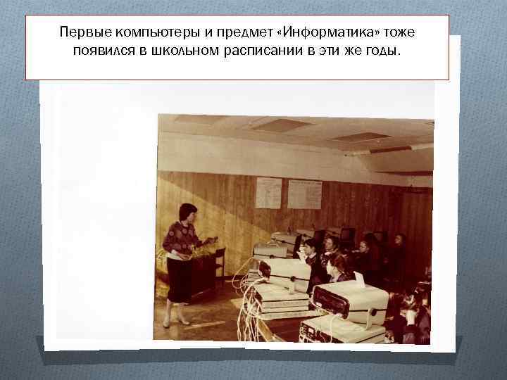 Первые компьютеры и предмет «Информатика» тоже появился в школьном расписании в эти же годы.