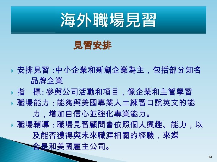 海外職場見習 見習安排 安排見習 : 中小企業和新創企業為主，包括部分知名 品牌企業 指 標 : 參與公司活動和項目，像企業和主管學習 職場能力 : 能夠與美國專業人士練習口說英文的能 力，增加自信心並強化專業能力。