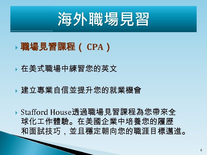 海外職場見習 職場見習課程（ CPA） 在美式職場中練習您的英文 建立專業自信並提升您的就業機會 Stafford House透過職場見習課程為您帶來全 球化 作體驗。在美國企業中培養您的履歷 和面試技巧，並且穩定朝向您的職涯目標邁進。 6 