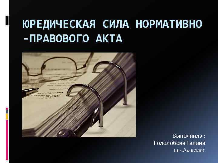 ЮРЕДИЧЕСКАЯ СИЛА НОРМАТИВНО -ПРАВОВОГО АКТА Выполнила : Гололобова Галина 11 «А» класс 