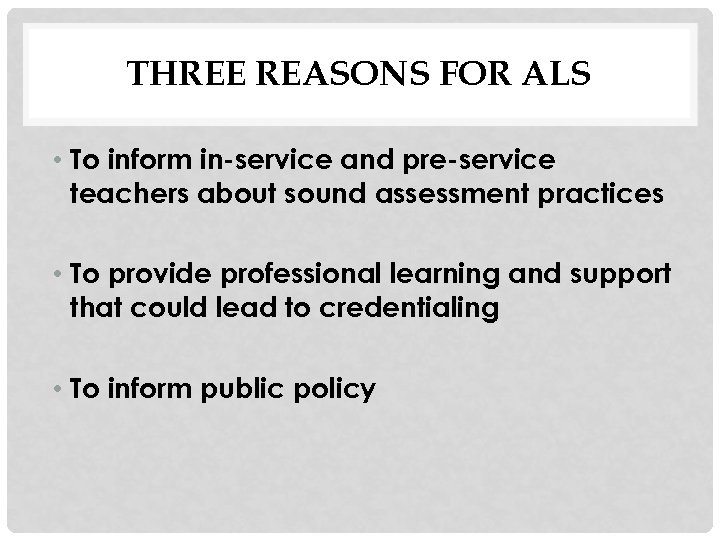 THREE REASONS FOR ALS • To inform in-service and pre-service teachers about sound assessment